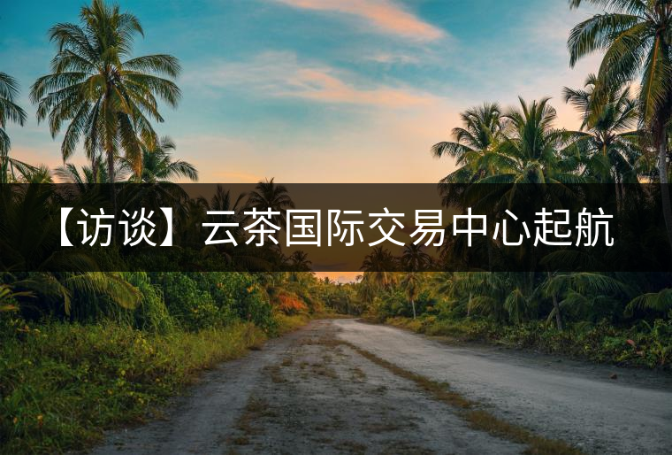 【訪談】云茶國際交易中心起航,市場定價權花落誰家? 【訪談】云茶國際交易中心起航,市場定價權花落誰家?