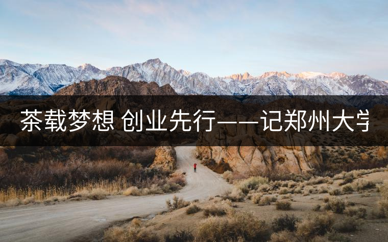 茶載夢想 創(chuàng)業(yè)先行——記鄭州大學本科2011級學生陳星 茶載夢想 創(chuàng)業(yè)先行——記鄭州大學本科2011級學生陳星