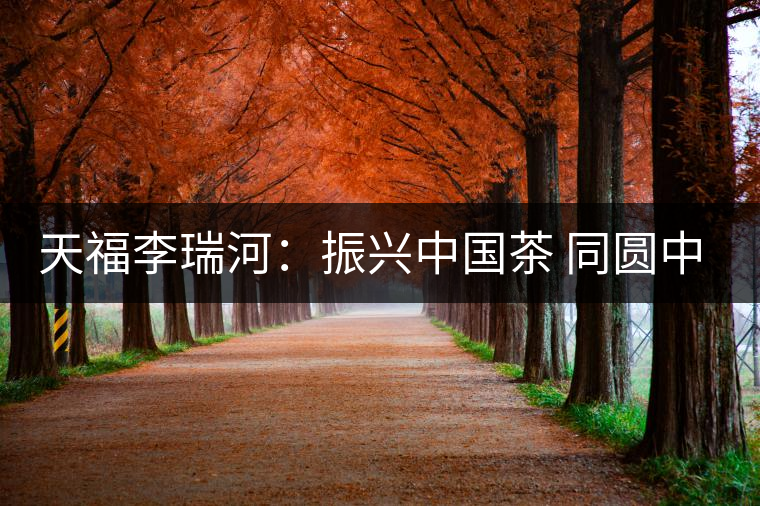 天福李瑞河:振興中國茶 同圓中國夢(mèng) 天福李瑞河:振興中國茶 同圓中國夢(mèng)