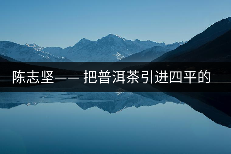 陳志堅—— 把普洱茶引進四平的人 陳志堅—— 把普洱茶引進四平的人