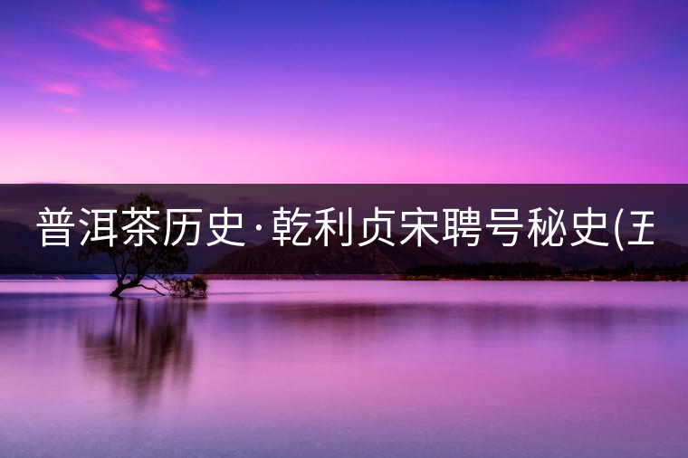 普洱茶歷史·乾利貞宋聘號秘史(五) 普洱茶歷史·乾利貞宋聘號秘史(五)