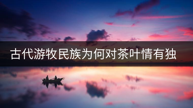 古代游牧民族為何對茶葉情有獨鐘,為何為了茶葉甚至不惜動武 古代游牧民族為何對茶葉情有獨鐘,為何為了茶葉甚至不惜動武