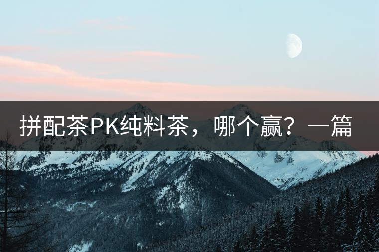 拼配茶PK純料茶，哪個贏？一篇文章為你全面解讀