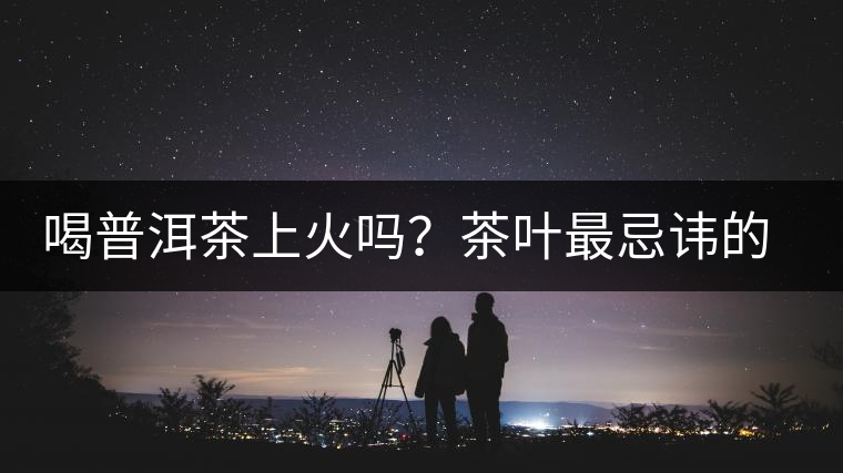 喝普洱茶上火嗎？茶葉最忌諱的十大味道