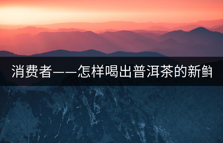 消費(fèi)者——怎樣喝出普洱茶的新鮮? 消費(fèi)者——怎樣喝出普洱茶的新鮮?