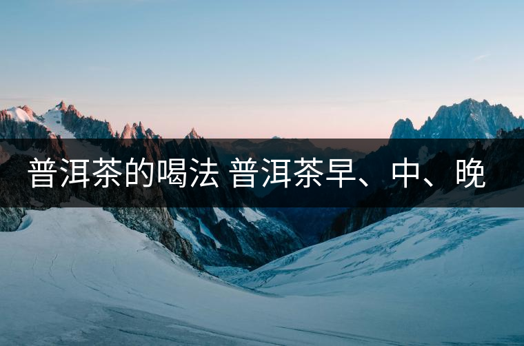 普洱茶的喝法 普洱茶早、中、晚、的喝法