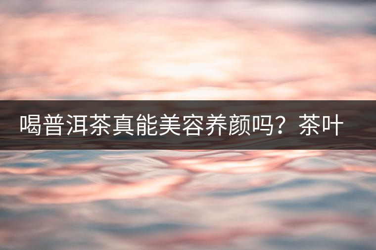 喝普洱茶真能美容養(yǎng)顏嗎?茶葉的作用 喝普洱茶真能美容養(yǎng)顏嗎?茶葉的作用