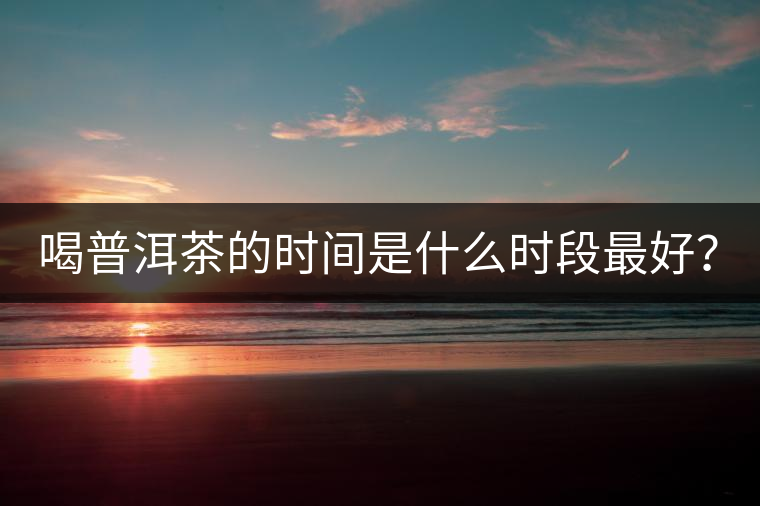 喝普洱茶的時間是什么時段最好? 喝普洱茶的時間是什么時段最好?