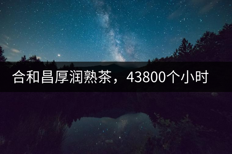 合和昌厚潤熟茶，43800個小時把時光轉化成嘗得到的味道！