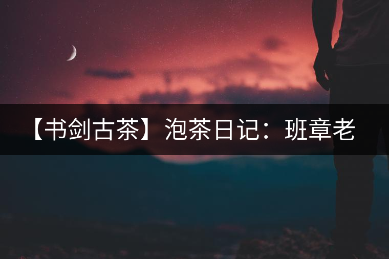 【書劍古茶】泡茶日記：班章老寨，你知多少？