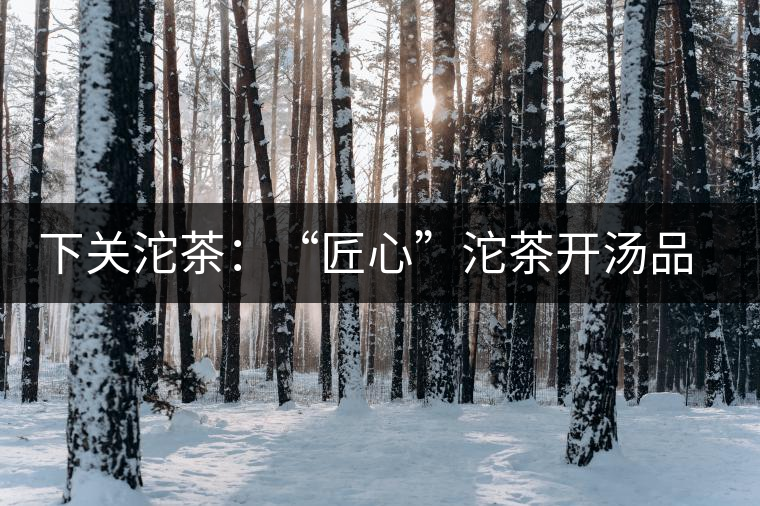 下關(guān)沱茶:“匠心”沱茶開湯品鑒——世界再嘈雜,內(nèi)心總安靜 下關(guān)沱茶:“匠心”沱茶開湯品鑒——世界再嘈雜,內(nèi)心總安靜