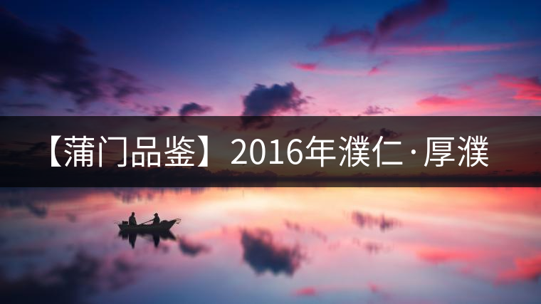【蒲門品鑒】2016年濮仁·厚濮 【蒲門品鑒】2016年濮仁·厚濮