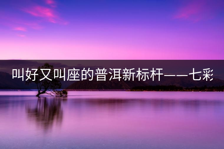 叫好又叫座的普洱新標桿——七彩1889賞析 叫好又叫座的普洱新標桿——七彩1889賞析