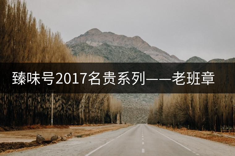 臻味號2017名貴系列——老班章 現已上市