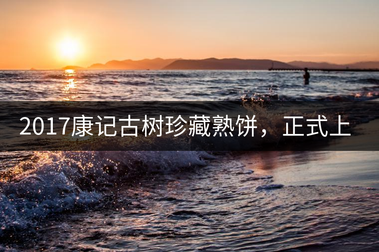 2017康記古樹珍藏熟餅,正式上市! 2017康記古樹珍藏熟餅,正式上市!