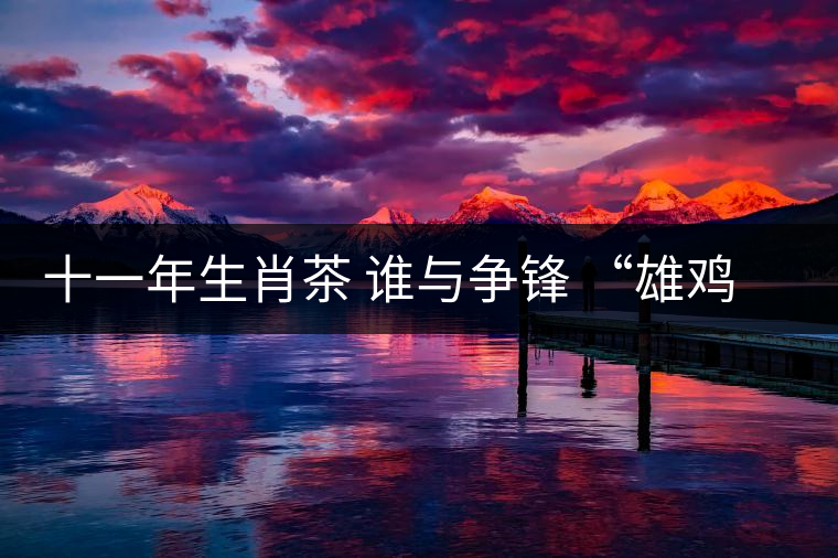 十一年生肖茶 誰與爭鋒 “雄雞鼎立”團茶