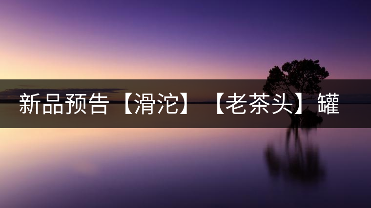 新品預告【滑沱】【老茶頭】罐裝熟茶 新品預告【滑沱】【老茶頭】罐裝熟茶