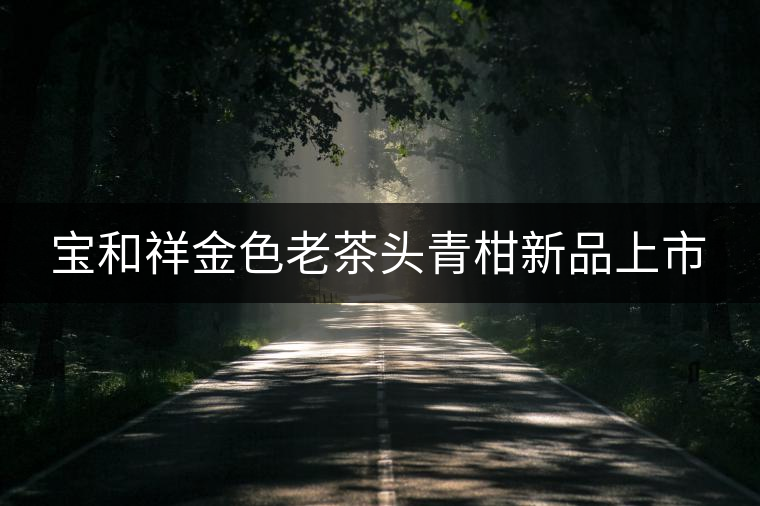 寶和祥金色老茶頭青柑新品上市 寶和祥金色老茶頭青柑新品上市