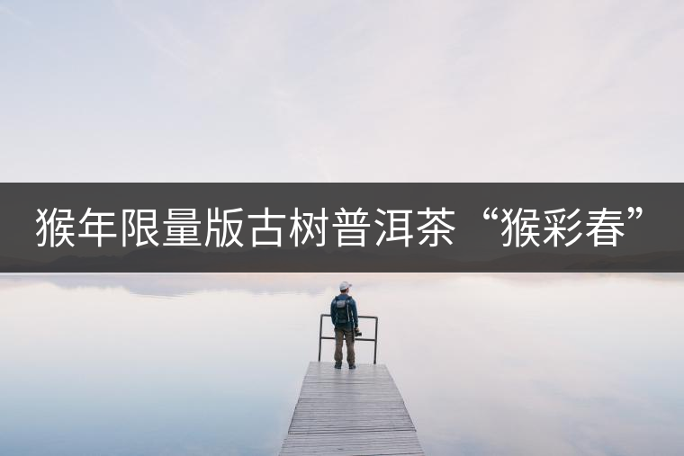 猴年限量版古樹(shù)普洱茶“猴彩春”隆重上市！