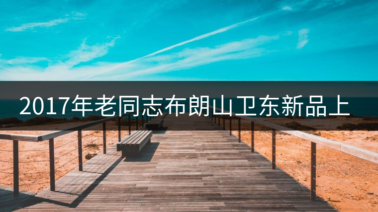 2017年老同志布朗山衛東新品上市 2017年老同志布朗山衛東新品上市