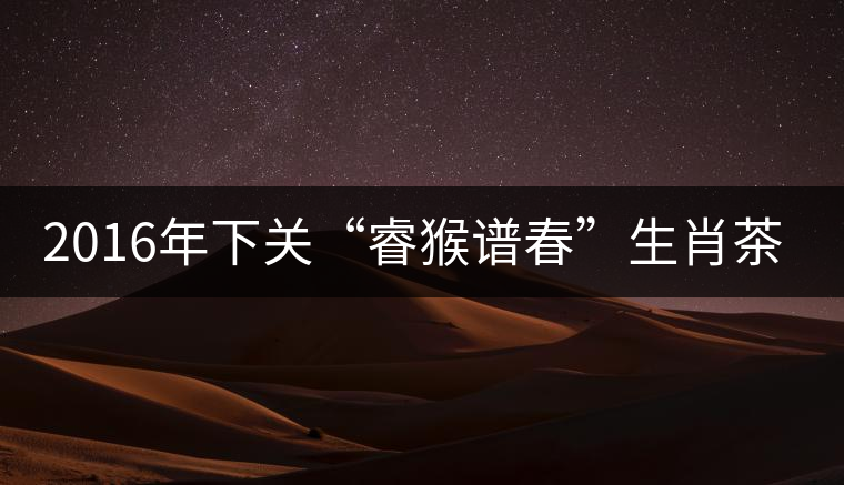 2016年下關“睿猴譜春”生肖茶即將上市 2016年下關“睿猴譜春”生肖茶即將上市