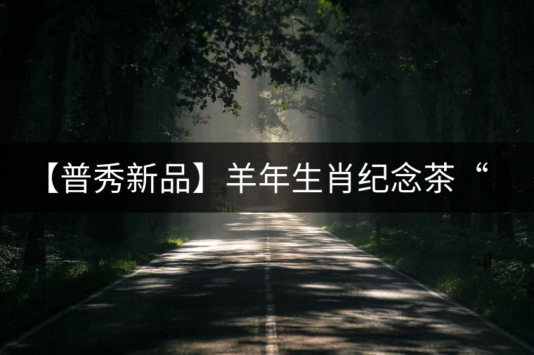 【普秀新品】羊年生肖紀(jì)念茶“金羊載耀”耀世登場 【普秀新品】羊年生肖紀(jì)念茶“金羊載耀”耀世登場