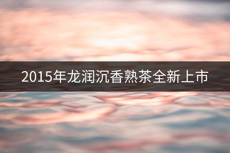 2015年龍潤沉香熟茶全新上市