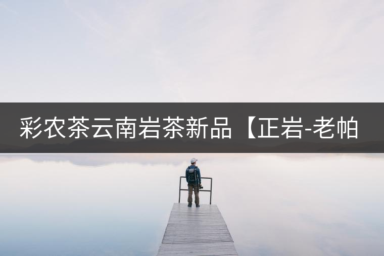 彩農茶云南巖茶新品【正巖-老帕卡】即將上市 彩農茶云南巖茶新品【正巖-老帕卡】即將上市