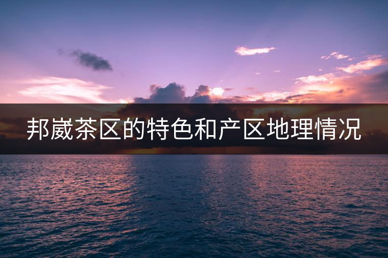 邦崴茶區的特色和產區地理情況 邦崴茶區的特色和產區地理情況