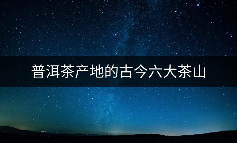 普洱茶產地的古今六大茶山 普洱茶產地的古今六大茶山