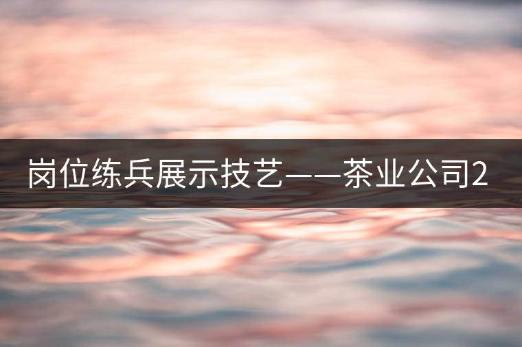 崗位練兵展示技藝——茶業公司2015年第三屆生產技能大賽順利舉行