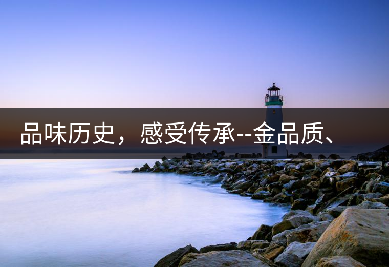 品味歷史，感受傳承--金品質、大印象，值得細細品味!