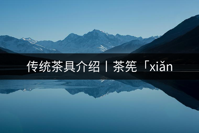 傳統茶具介紹丨茶筅「xiǎn 傳統茶具介紹丨茶筅「xiǎn
