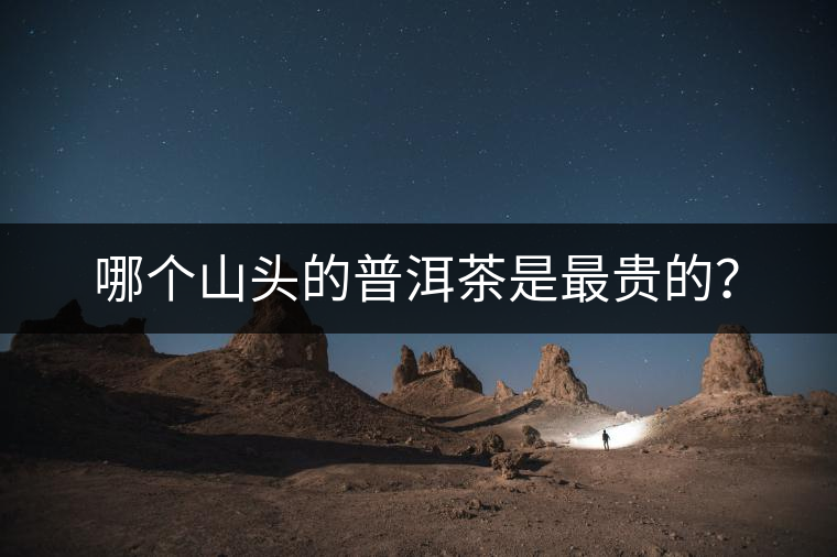 哪個山頭的普洱茶是最貴的? 哪個山頭的普洱茶是最貴的?