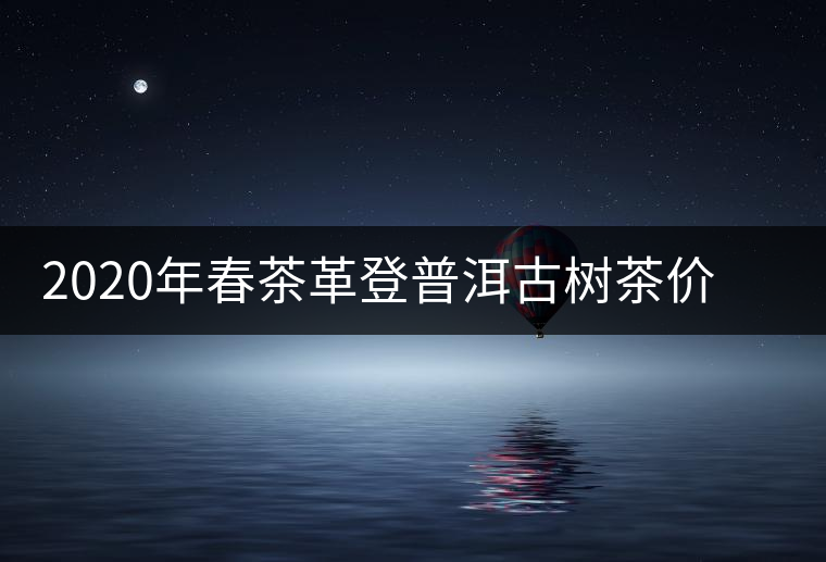 2020年春茶革登普洱古樹茶價格是多少錢一斤 2020年春茶革登普洱古樹茶價格是多少錢一斤