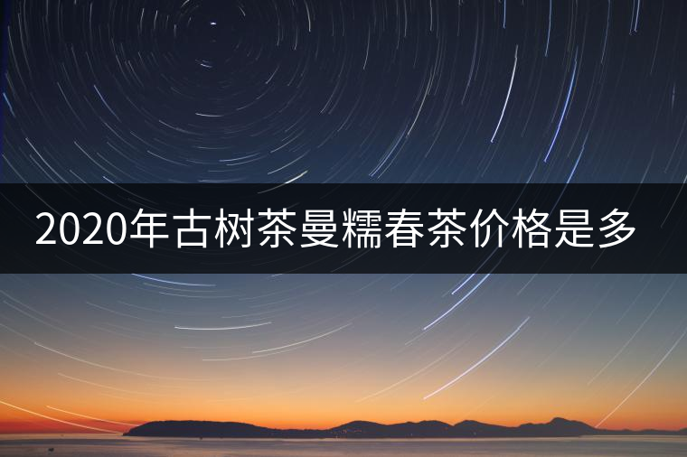 2020年古樹茶曼糯春茶價格是多少? 2020年古樹茶曼糯春茶價格是多少?