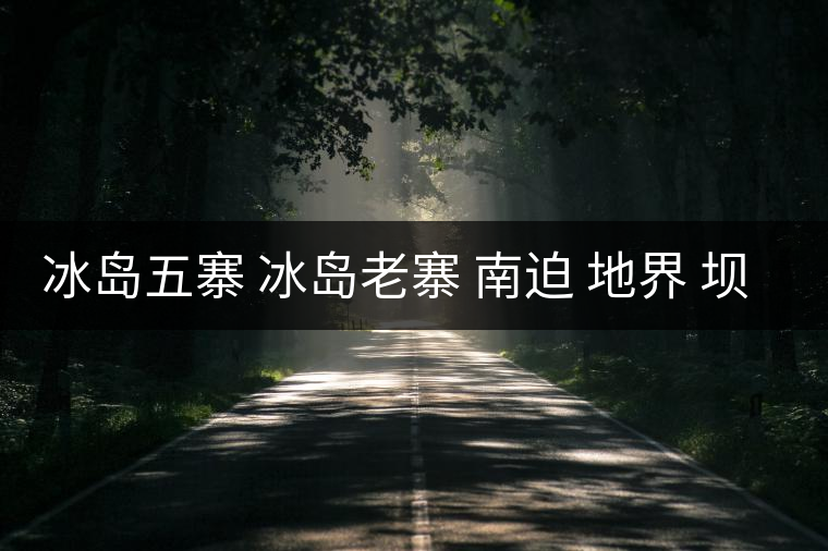 冰島五寨 冰島老寨 南迫 地界 壩歪 糯伍 哪個為真
