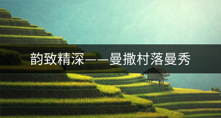 韻致精深——曼撒村落曼秀 韻致精深——曼撒村落曼秀