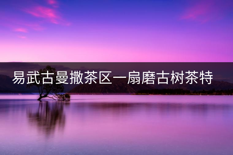 易武古曼撒茶區一扇磨古樹茶特點介紹