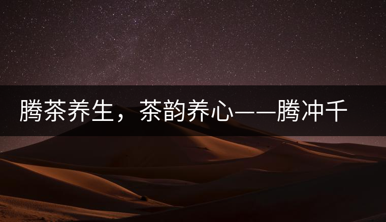 騰茶養生,茶韻養心——騰沖千年茶山茶馬古道 騰茶養生,茶韻養心——騰沖千年茶山茶馬古道