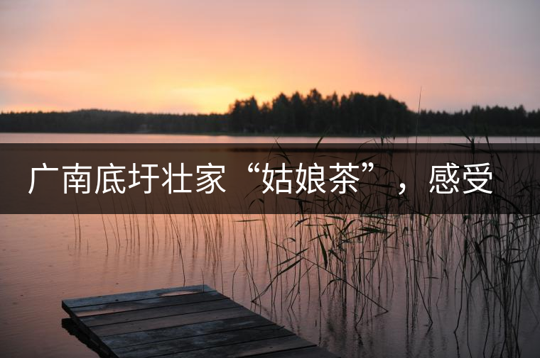 廣南底圩壯家“姑娘茶”,感受壯家的韻味 廣南底圩壯家“姑娘茶”,感受壯家的韻味