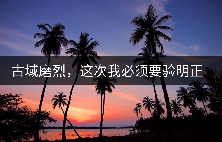 古域磨烈，這次我必須要驗(yàn)明正身