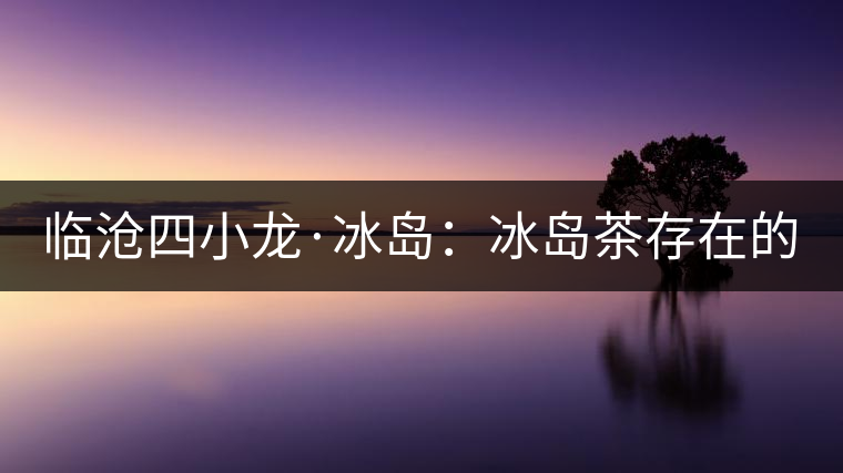 臨滄四小龍·冰島：冰島茶存在的危機！