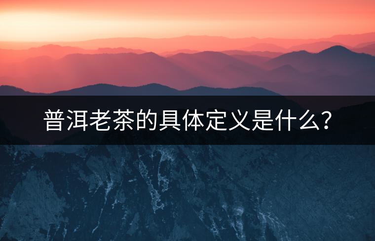 普洱老茶的具體定義是什么? 普洱老茶的具體定義是什么?