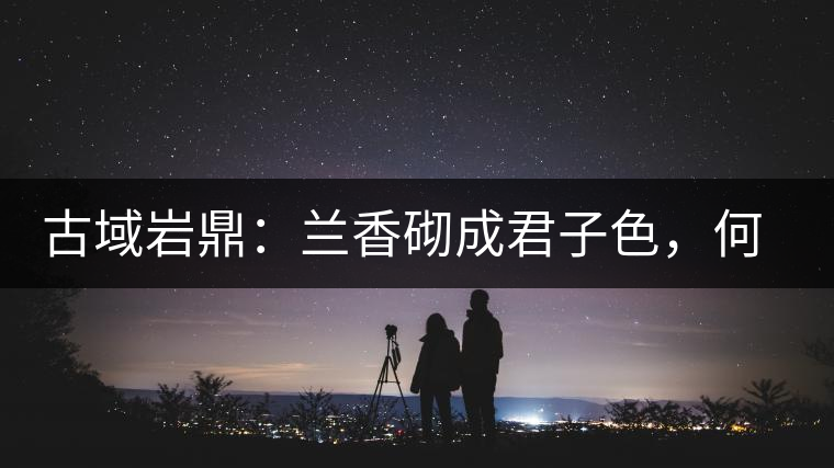 古域巖鼎:蘭香砌成君子色,何故帝王夸娜罕! 古域巖鼎:蘭香砌成君子色,何故帝王夸娜罕!