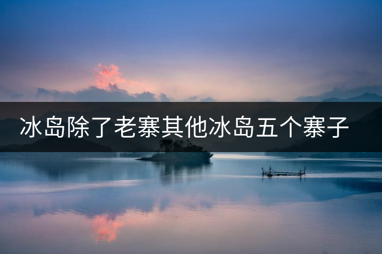 冰島除了老寨其他冰島五個(gè)寨子你了解嗎? 冰島除了老寨其他冰島五個(gè)寨子你了解嗎?