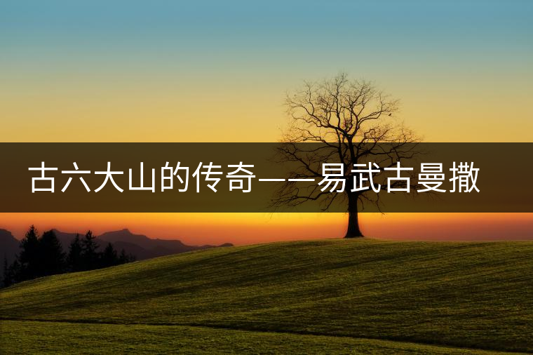 古六大山的傳奇——易武古曼撒茶山 古六大山的傳奇——易武古曼撒茶山