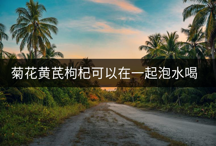 菊花黃芪枸杞可以在一起泡水喝嗎 菊花黃芪枸杞可以在一起泡水喝嗎