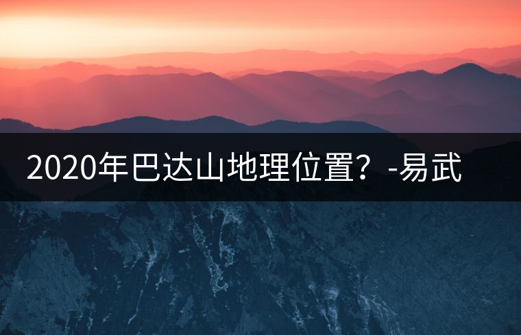 2020年巴達山地理位置?-易武中聘號 2020年巴達山地理位置?-易武中聘號