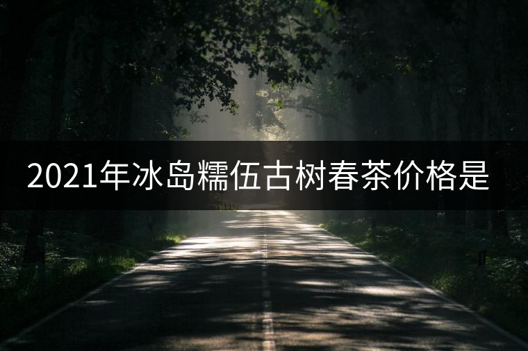 2021年冰島糯伍古樹春茶價格是多少? 2021年冰島糯伍古樹春茶價格是多少?